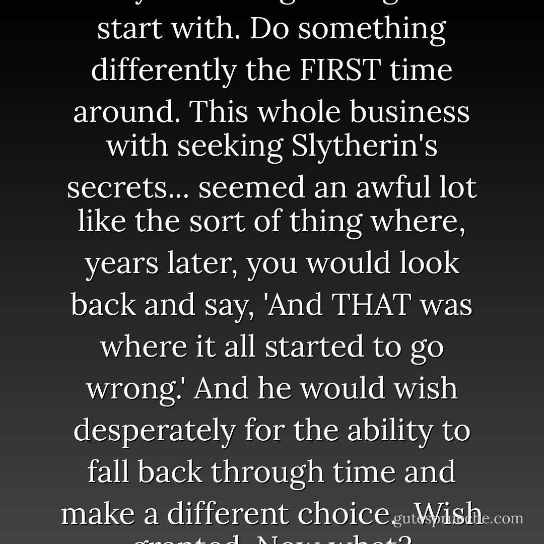You couldn't changed history. But you could get it right to start with. Do something differently the FIRST time around.<br />This whole business with seeking Slytherin's secrets... seemed an awful lot like the sort of thing where, years later, you would look back and say, 'And THAT was where it all started to go wrong.'<br />And he would wish desperately for the ability to fall back through time and make a different choice. <br />Wish granted. Now what? - Eliezer Yudkowsky