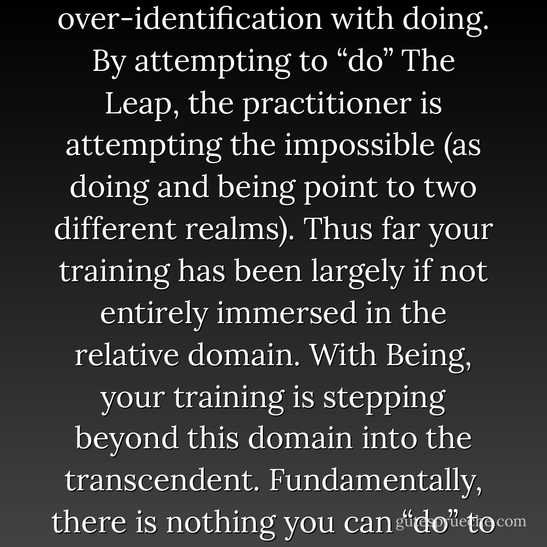 The fundamental problem here is the continued over-identification with doing. By attempting to “do” The Leap, the practitioner is attempting the impossible (as doing and being point to two different realms). Thus far your training has been largely if not entirely immersed in the relative domain. With Being, your training is stepping beyond this domain into the transcendent. Fundamentally, there is nothing you can “do” to “be. - Rob McNamara