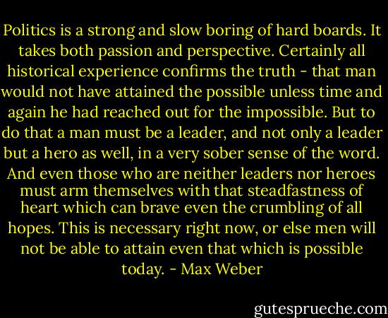 Politics is a strong and slow boring of hard boards. It takes both passion and perspective. Certainly all historical experience confirms the truth - that man would not have attained the possible unless time and again he had reached out for the impossible. But to do that a man must be a leader, and not only a leader but a hero as well, in a very sober sense of the word. And even those who are neither leaders nor heroes must arm themselves with that steadfastness of heart which can brave even the crumbling of all hopes. This is necessary right now, or else men will not be able to attain even that which is possible today. - Max Weber