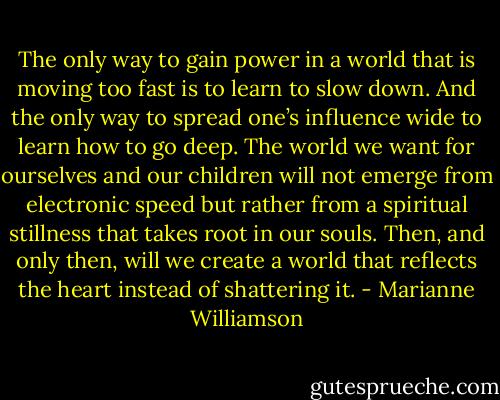 The only way to gain power in a world that is moving too fast is to learn to slow down. And the only way to spread one’s influence wide to learn how to go deep. The world we want for ourselves and our children will not emerge from electronic speed but rather from a spiritual stillness that takes root in our souls. Then, and only then, will we create a world that reflects the heart instead of shattering it. - Marianne Williamson
