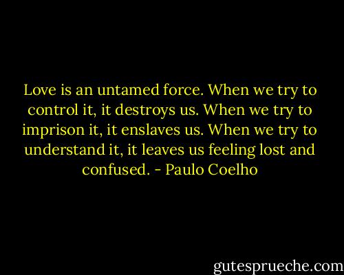 Love is an untamed force. When we try to control it, it destroys us. When we try to imprison it, it enslaves us. When we try to understand it, it leaves us feeling lost and confused. - Paulo Coelho
