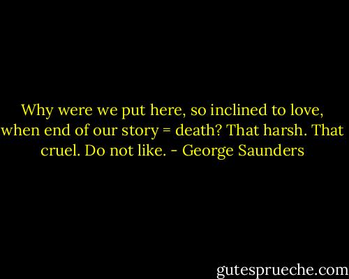 Why were we put here, so inclined to love, when end of our story = death? That harsh. That cruel. Do not like. - George Saunders