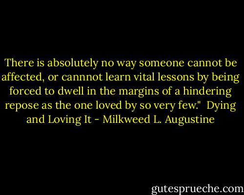 There is absolutely no way someone cannot be affected, or cannnot learn vital lessons by being forced to dwell in the margins of a hindering repose as the one loved by so very few."<br /><br />Dying and Loving It - Milkweed L. Augustine