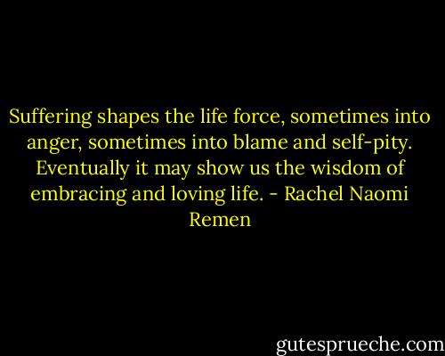 Suffering shapes the life force, sometimes into anger, sometimes into blame and self-pity. Eventually it may show us the wisdom of embracing and loving life. - Rachel Naomi Remen