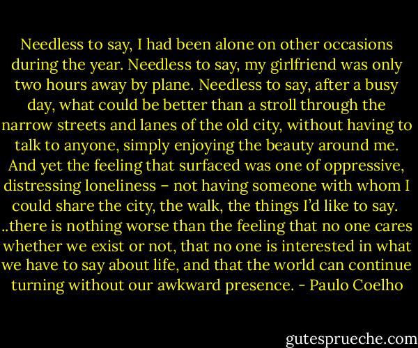 Needless to say, I had been alone on other occasions during the year. Needless to say, my girlfriend was only two hours away by plane. Needless to say, after a busy day, what could be better than a stroll through the narrow streets and lanes of the old city, without having to talk to anyone, simply enjoying the beauty around me. And yet the feeling that surfaced was one of oppressive, distressing loneliness – not having someone with whom I could share the city, the walk, the things I’d like to say.<br /><br />..there is nothing worse than the feeling that no one cares whether we exist or not, that no one is interested in what we have to say about life, and that the world can continue turning without our awkward presence. - Paulo Coelho