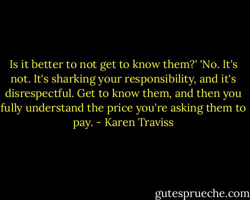 Is it better to not get to know them?' 'No. It's not. It's sharking your responsibility, and it's disrespectful. Get to know them, and then you fully understand the price you're asking them to pay. - Karen Traviss