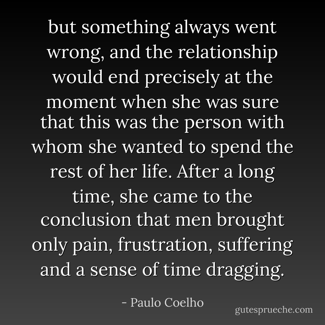 but something always went wrong, and the relationship would end precisely at the moment when she was sure that this was the person with whom she wanted to spend the rest of her life. After a long time, she came to the conclusion that men brought only pain, frustration, suffering and a sense of time dragging. - Paulo Coelho