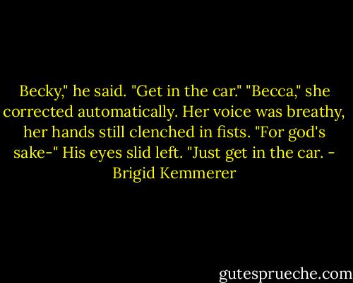 Becky," he said. "Get in the car."<br />"Becca," she corrected automatically. Her voice was breathy, her hands still clenched in fists.<br />"For god's sake-" His eyes slid left. "Just get in the car. - Brigid Kemmerer