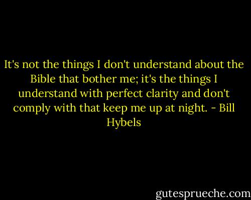 It's not the things I don't understand about the Bible that bother me; it's the things I understand with perfect clarity and don't comply with that keep me up at night. - Bill Hybels