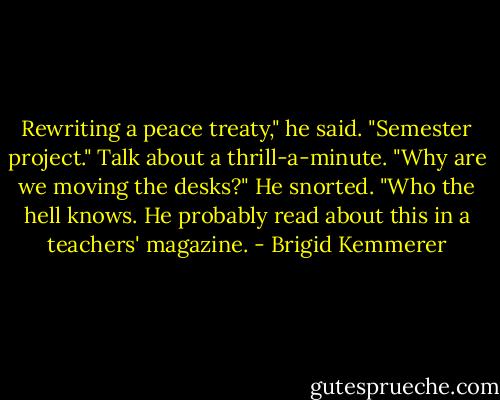 Rewriting a peace treaty," he said. "Semester project."<br />Talk about a thrill-a-minute. "Why are we moving the desks?"<br />He snorted. "Who the hell knows. He probably read about this in a teachers' magazine. - Brigid Kemmerer