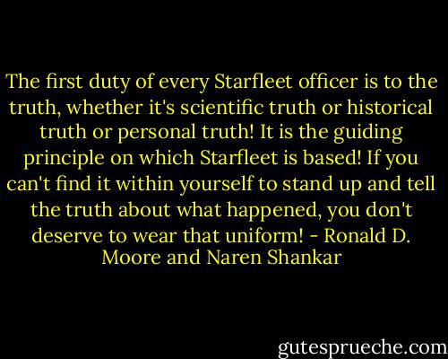 The first duty of every Starfleet officer is to the truth, whether it's scientific truth or historical truth or personal truth! It is the guiding principle on which Starfleet is based! If you can't find it within yourself to stand up and tell the truth about what happened, you don't deserve to wear that uniform! - Ronald D. Moore and Naren Shankar