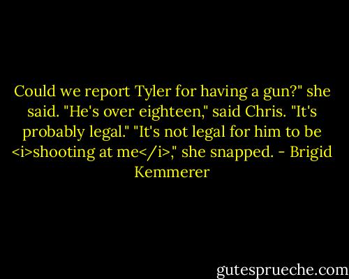 Could we report Tyler for having a gun?" she said.<br />"He's over eighteen," said Chris. "It's probably legal."<br />"It's not legal for him to be <i>shooting at me</i>," she snapped. - Brigid Kemmerer