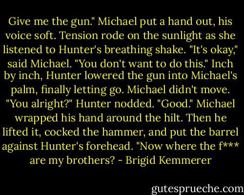 Give me the gun." Michael put a hand out, his voice soft.<br />Tension rode on the sunlight as she listened to Hunter's breathing shake.<br />"It's okay," said Michael. "You don't want to do this."<br />Inch by inch, Hunter lowered the gun into Michael's palm, finally letting go.<br />Michael didn't move. "You alright?"<br />Hunter nodded.<br />"Good." Michael wrapped his hand around the hilt.<br />Then he lifted it, cocked the hammer, and put the barrel against Hunter's forehead. "Now where the f*** are my brothers? - Brigid Kemmerer