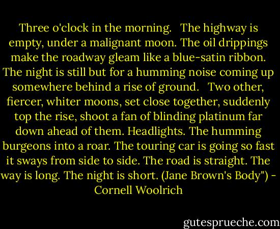 Three o'clock in the morning.<br /> <br />The highway is empty, under a malignant moon. The oil drippings make the roadway gleam like a blue-satin ribbon. The night is still but for a humming noise coming up somewhere behind a rise of ground.<br /> <br />Two other, fiercer, whiter moons, set close together, suddenly top the rise, shoot a fan of blinding platinum far down ahead of them. Headlights. The humming burgeons into a roar. The touring car is going so fast it sways from side to side. The road is straight. The way is long. The night is short. (Jane Brown's Body") - Cornell Woolrich