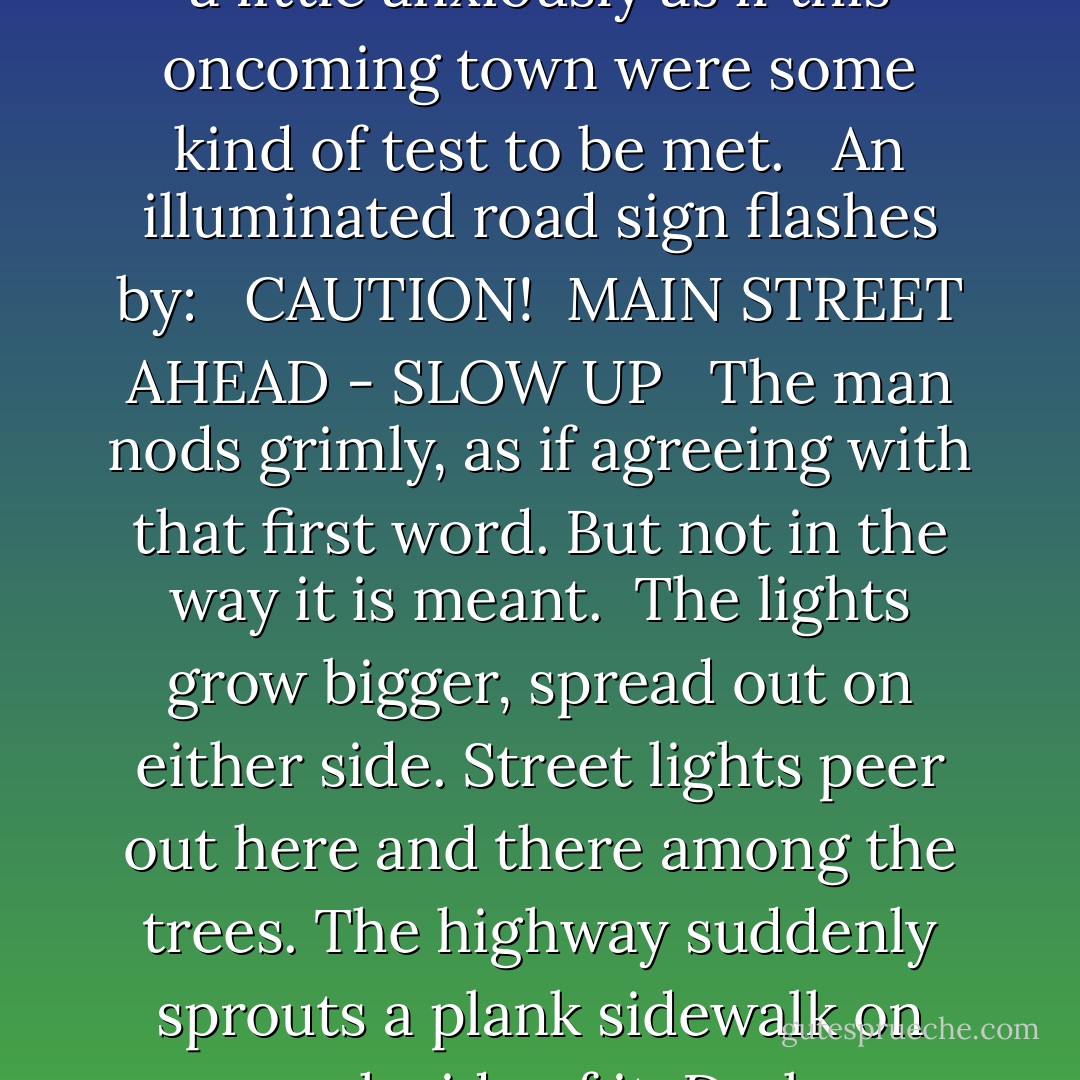 A scattering of pinpoint lights shows up in the blackness ahead. A town or village straddling the highway. The indicator on the speedometer begins to lose ground. The man glances in his mirror at the girl, a little anxiously as if this oncoming town were some kind of test to be met.<br /> <br />An illuminated road sign flashes by: <br /><br />CAUTION! <br />MAIN STREET AHEAD - SLOW UP <br /><br />The man nods grimly, as if agreeing with that first word. But not in the way it is meant.<br /><br />The lights grow bigger, spread out on either side. Street lights peer out here and there among the trees. The highway suddenly sprouts a plank sidewalk on each side of it. Dark store-windows glide by.<br /><br />With an instinctive gesture, the man dims his lights from blinding platinum to just a pale wash. A lunch-room window drifts by. ("Jane Brown's Body") - Cornell Woolrich