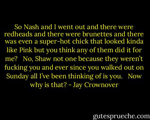 So Nash and I went out and there were redheads and there were brunettes and there was even a super-hot chick that looked kinda like Pink but you think any of them did it for me?   No, Shaw not one because they weren’t fucking you and ever since you walked out on Sunday all I’ve been thinking of is you.   Now why is that? - Jay Crownover