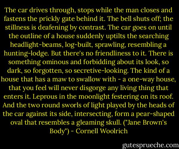 The car drives through, stops while the man closes and fastens the prickly gate behind it. The bell shuts off; the stillness is deafening by contrast. The car goes on until the outline of a house suddenly uptilts the searching headlight-beams, log-built, sprawling, resembling a hunting-lodge. But there's no friendliness to it. There is something ominous and forbidding about its look, so dark, so forgotten, so secretive-looking. The kind of a house that has a maw to swallow with - a one-way house, that you feel will never disgorge any living thing that enters it. Leprous in the moonlight festering on its roof. And the two round sworls of light played by the heads of the car against its side, intersecting, form a pear-shaped oval that resembles a gleaming skull. ("Jane Brown's Body") - Cornell Woolrich