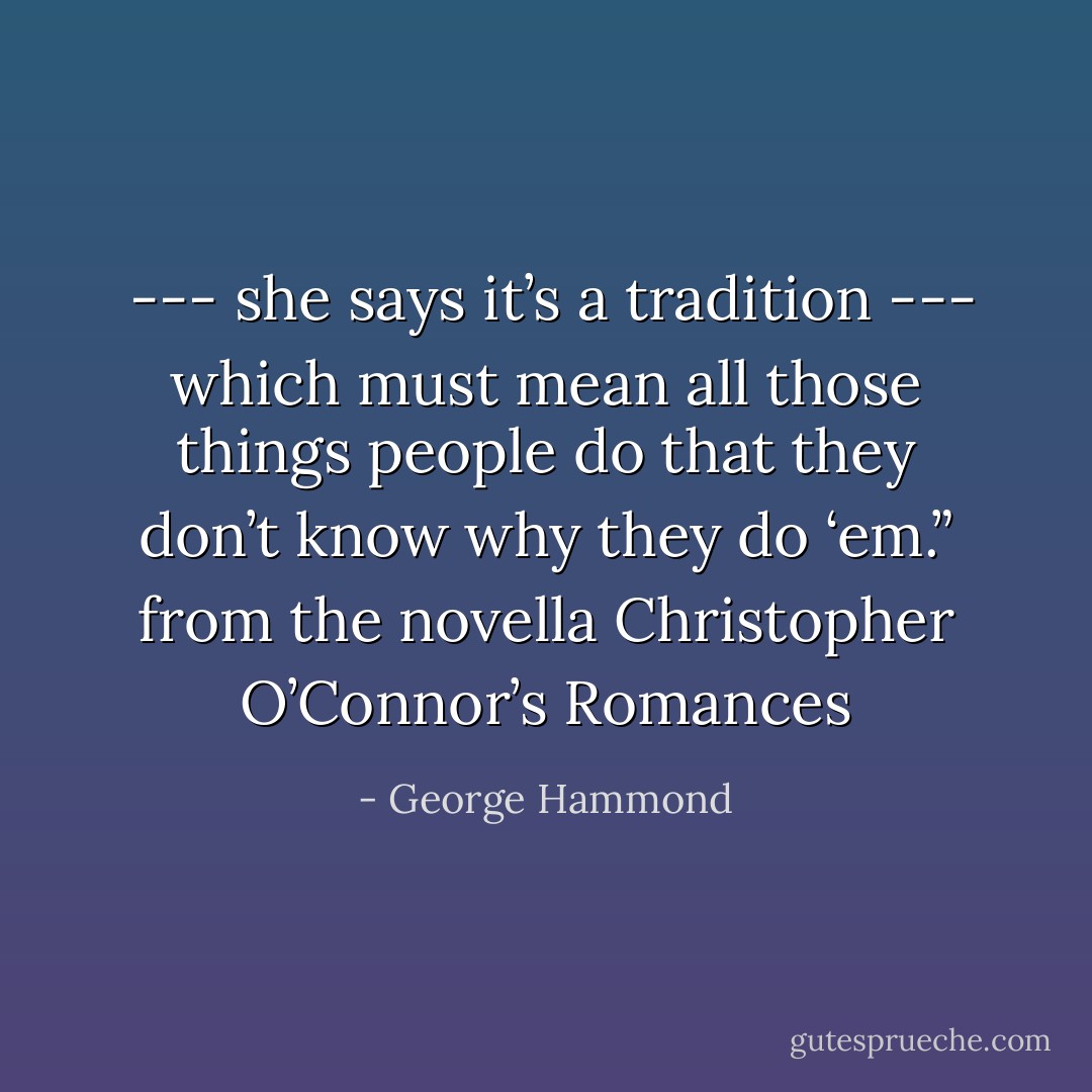  --- she says it’s a tradition --- which must mean all those things people do that they don’t know why they do ‘em.”<br />from the novella Christopher O’Connor’s Romances - George Hammond