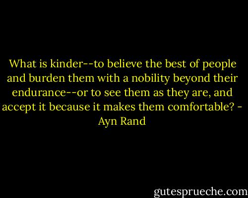 What is kinder--to believe the best of people and burden them with a nobility beyond their endurance--or to see them as they are, and accept it because it makes them comfortable? - Ayn Rand