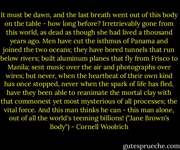It must be dawn, and the last breath went out of this body on the table - how long before? Irretrievably gone from this world, as dead as though she had lived a thousand years ago. Men have cut the isthmus of Panama and joined the two oceans; they have bored tunnels that run below rivers; built aluminum planes that fly from Frisco to Manila; sent music over the air and photographs over wires; but never, when the heartbeat of their own kind has once stopped, never when the spark of life has fled, have they been able to reanimate the mortal clay with that commonest yet most mysterious of all processes; the vital force. And this man thinks he can - this man alone, out of all the world's teeming billions! ("Jane Brown's Body") - Cornell Woolrich