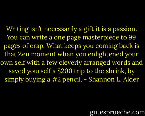 Writing isn’t necessarily a gift it is a passion. You can write a one page masterpiece to 99 pages of crap. What keeps you coming back is that Zen moment when you enlightened your own self with a few cleverly arranged words and saved yourself a $200 trip to the shrink, by simply buying a #2 pencil. - Shannon L. Alder