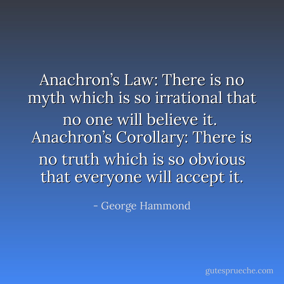 Anachron’s Law:<br />There is no myth which is so irrational that no one will believe it.<br /><br />Anachron’s Corollary:<br />There is no truth which is so obvious that everyone will accept it. - George Hammond