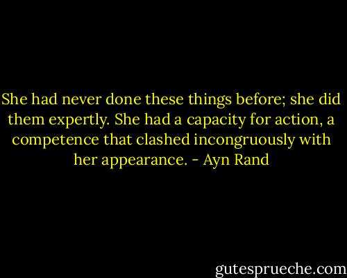 She had never done these things before; she did them expertly. She had a capacity for action, a competence that clashed incongruously with her appearance. - Ayn Rand