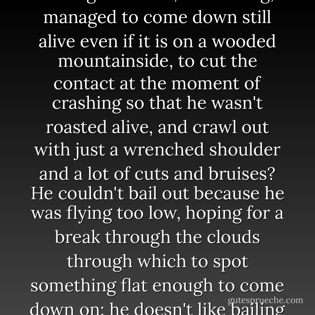 Who else had ever met the business-end of a bolt of lightning in mid-flight, as he had just now, flying blind through a storm, lost a wing, managed to come down still alive even if it is on a wooded mountainside, to cut the contact at the moment of crashing so that he wasn't roasted alive, and crawl out with just a wrenched shoulder and a lot of cuts and bruises? He couldn't bail out because he was flying too low, hoping for a break through the clouds through which to spot something flat enough to come down on; he doesn't like bailing out anyway, hates to throw away a good plane. ("Jane Brown's Body") - Cornell Woolrich