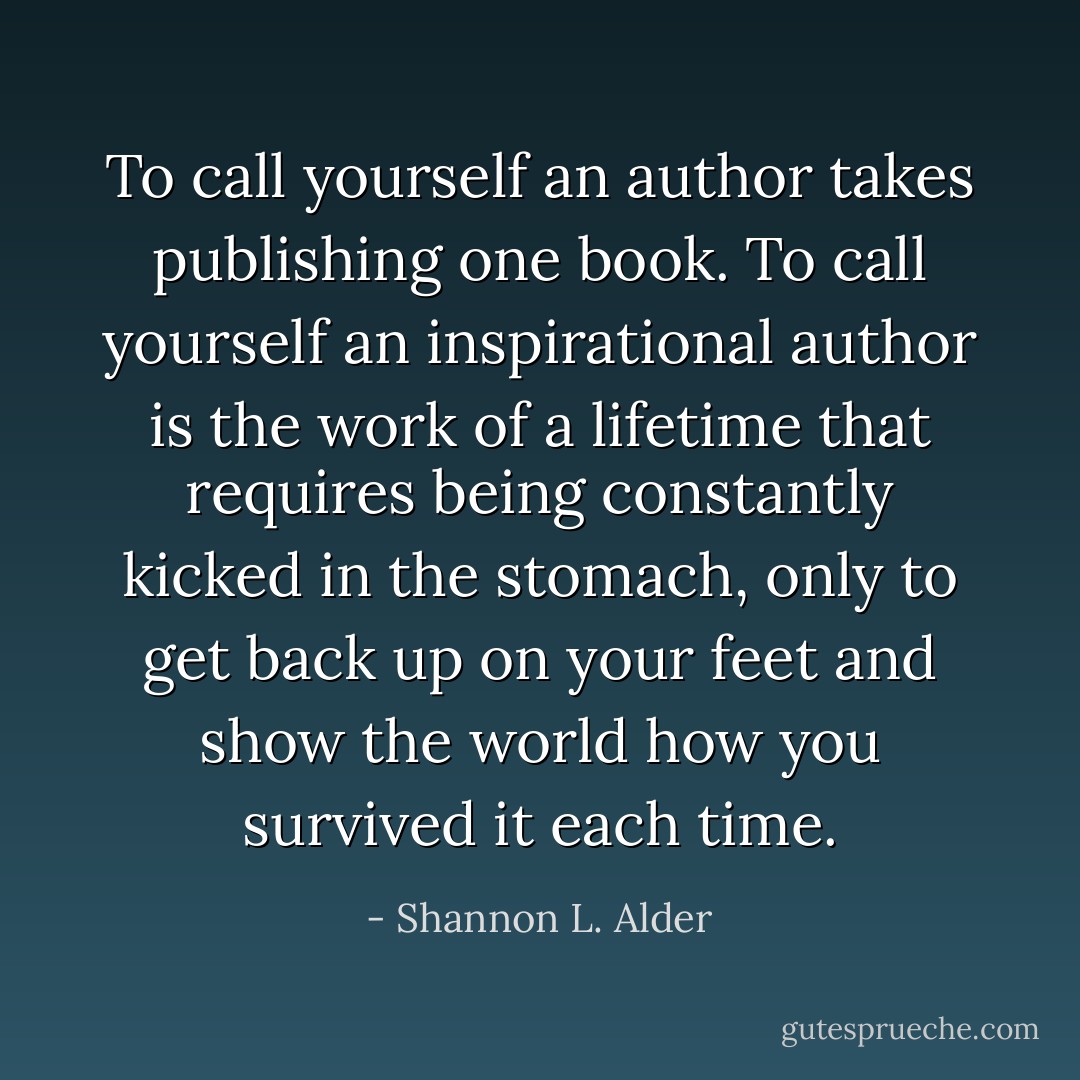 To call yourself an author takes publishing one book. To call yourself an inspirational author is the work of a lifetime that requires being constantly kicked in the stomach, only to get back up on your feet and show the world how you survived it each time. - Shannon L. Alder