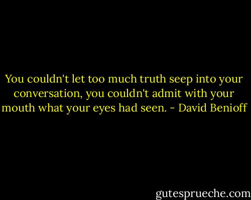 You couldn't let too much truth seep into your conversation, you couldn't admit with your mouth what your eyes had seen. - David Benioff