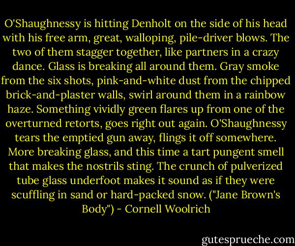 O'Shaughnessy is hitting Denholt on the side of his head with his free arm, great, walloping, pile-driver blows. The two of them stagger together, like partners in a crazy dance. Glass is breaking all around them. Gray smoke from the six shots, pink-and-white dust from the chipped brick-and-plaster walls, swirl around them in a rainbow haze. Something vividly green flares up from one of the overturned retorts, goes right out again. O'Shaughnessy tears the emptied gun away, flings it off somewhere. More breaking glass, and this time a tart pungent smell that makes the nostrils sting. The crunch of pulverized tube glass underfoot makes it sound as if they were scuffling in sand or hard-packed snow. ("Jane Brown's Body") - Cornell Woolrich