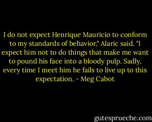 I do not expect Henrique Mauricio to conform to my standards of behavior," Alaric said. "I expect him not to do things that make me want to pound his face into a bloody pulp. Sadly, every time I meet him he fails to live up to this expectation. - Meg Cabot