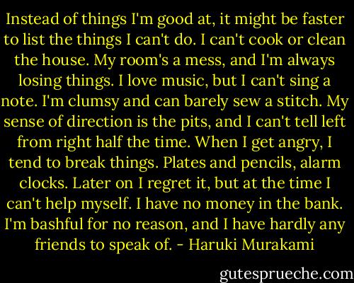 Instead of things I'm good at, it might be faster to list the things I can't do. I can't cook or clean the house. My room's a mess, and I'm always losing things. I love music, but I can't sing a note. I'm clumsy and can barely sew a stitch. My sense of direction is the pits, and I can't tell left from right half the time. When I get angry, I tend to break things. Plates and pencils, alarm clocks. Later on I regret it, but at the time I can't help myself. I have no money in the bank. I'm bashful for no reason, and I have hardly any friends to speak of. - Haruki Murakami