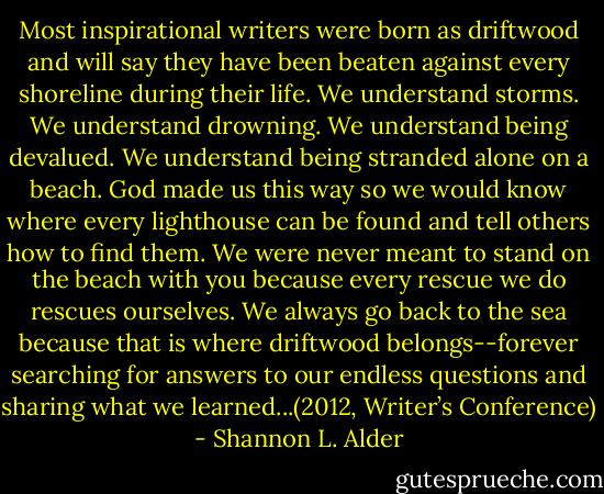 Most inspirational writers were born as driftwood and will say they have been beaten against every shoreline during their life. We understand storms. We understand drowning. We understand being devalued. We understand being stranded alone on a beach. God made us this way so we would know where every lighthouse can be found and tell others how to find them. We were never meant to stand on the beach with you because every rescue we do rescues ourselves. We always go back to the sea because that is where driftwood belongs--forever searching for answers to our endless questions and sharing what we learned...(2012, Writer’s Conference) - Shannon L. Alder
