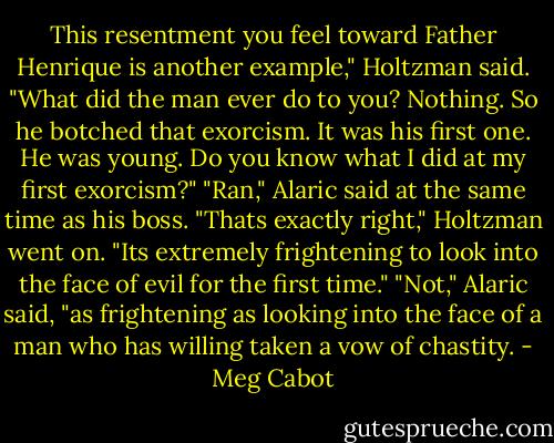 This resentment you feel toward Father Henrique is another example," Holtzman said. "What did the man ever do to you? Nothing. So he botched that exorcism. It was his first one. He was young. Do you know what I did at my first exorcism?"<br />"Ran," Alaric said at the same time as his boss.<br />"Thats exactly right," Holtzman went on. "Its extremely frightening to look into the face of evil for the first time."<br />"Not," Alaric said, "as frightening as looking into the face of a man who has willing taken a vow of chastity. - Meg Cabot