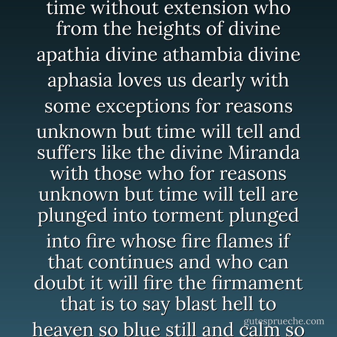 Given the existence as uttered forth in the public works of Puncher and Wattmann of a personal God quaquaquaquaquaquaqua with white beard quaquaquaquaquaqua outside time without extension who from the heights of divine apathia divine athambia divine aphasia loves us dearly with some exceptions for reasons unknown but time will tell and suffers like the divine Miranda with those who for reasons unknown but time will tell are plunged into torment plunged into fire whose fire flames if that continues and who can doubt it will fire the firmament that is to say blast hell to heaven so blue still and calm so calm with a calm which even though intermittent is better than nothing but not so fast and considering what is more that as a result of the labors left unfinished - Samuel Beckett