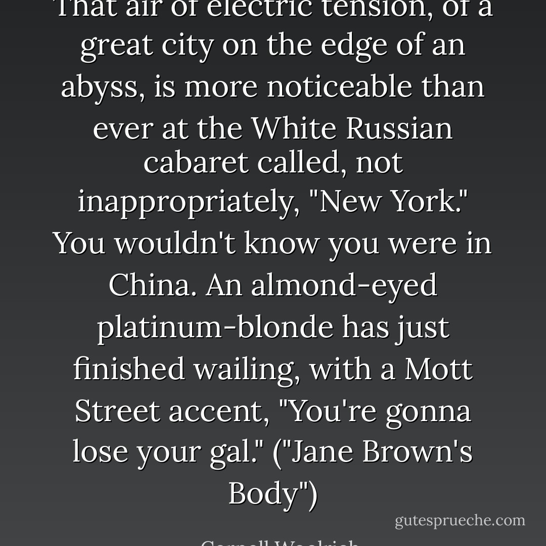 That air of electric tension, of a great city on the edge of an abyss, is more noticeable than ever at the White Russian cabaret called, not inappropriately, "New York." You wouldn't know you were in China. An almond-eyed platinum-blonde has just finished wailing, with a Mott Street accent, "You're gonna lose your gal." ("Jane Brown's Body") - Cornell Woolrich