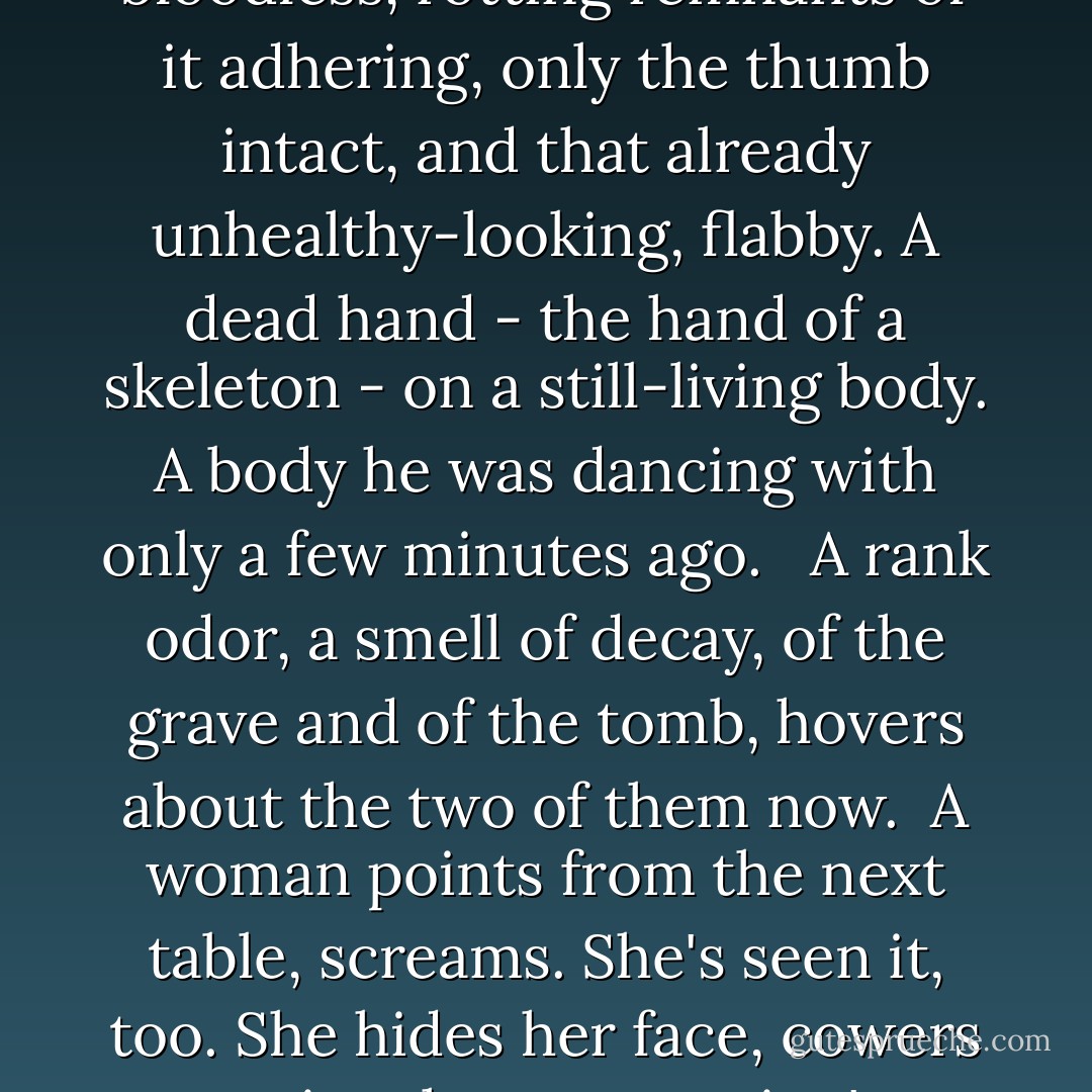 The glove comes off, flops loosely over, and there's suddenly horror beating into his brain, smashing, pounding, battering. He reels a little in his chair, has to hold onto the edge of the table with both hands, at the impact of it.<br /> <br />A clawlike thing - two of the finger extremities already bare of flesh as far as the second joint; two more with only shriveled, bloodless, rotting remnants of it adhering, only the thumb intact, and that already unhealthy-looking, flabby. A dead hand - the hand of a skeleton - on a still-living body. A body he was dancing with only a few minutes ago.<br /> <br />A rank odor, a smell of decay, of the grave and of the tomb, hovers about the two of them now.<br /><br />A woman points from the next table, screams. She's seen it, too. She hides her face, cowers against her companion's shoulder, shudders. Then he sees it too. His collar's suddenly too tight for him.<br /> <br />Others see it, one by one. A wave of impalpable horror spreads centrifugally from that thing lying there in the blazing electric light on O'Shaughnessy's table. The skeleton at the feast! ("Jane Brown's Body") - Cornell Woolrich
