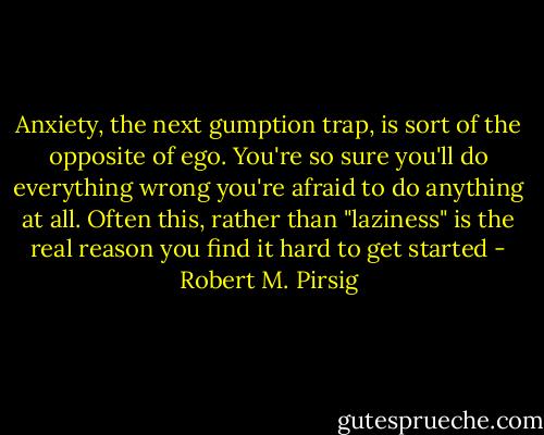 Anxiety, the next gumption trap, is sort of the opposite of ego. You're so sure you'll do everything wrong you're afraid to do anything at all. Often this, rather than "laziness" is the real reason you find it hard to get started - Robert M. Pirsig