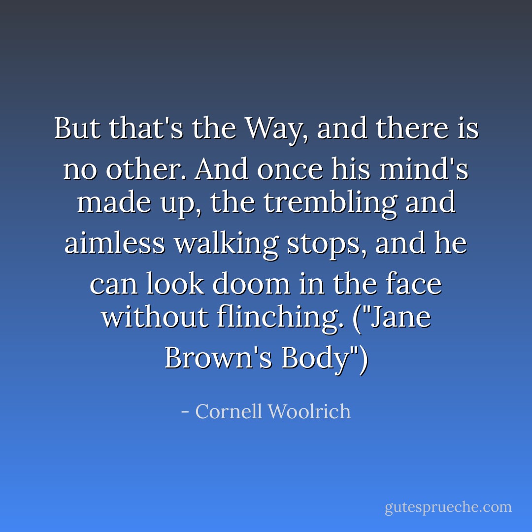 But that's the Way, and there is no other. And once his mind's made up, the trembling and aimless walking stops, and he can look doom in the face without flinching. ("Jane Brown's Body") - Cornell Woolrich