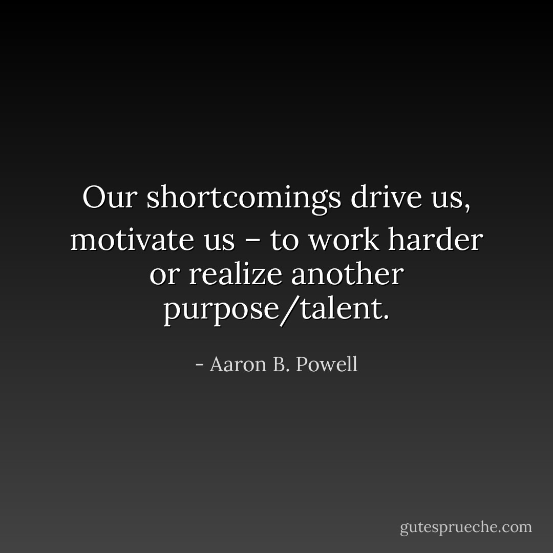 Our shortcomings drive us, motivate us – to work harder or realize another purpose/talent. - Aaron B. Powell