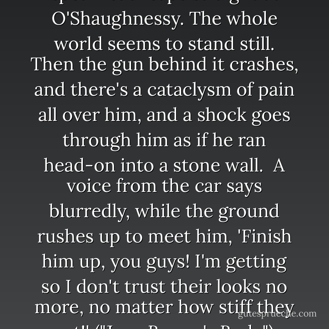 A second red-orange spearhead leaps straight at O'Shaughnessy. The whole world seems to stand still. Then the gun behind it crashes, and there's a cataclysm of pain all over him, and a shock goes through him as if he ran head-on into a stone wall.<br /><br />A voice from the car says blurredly, while the ground rushes up to meet him, 'Finish him up, you guys! I'm getting so I don't trust their looks no more, no matter how stiff they act!' ("Jane Brown's Body") - Cornell Woolrich