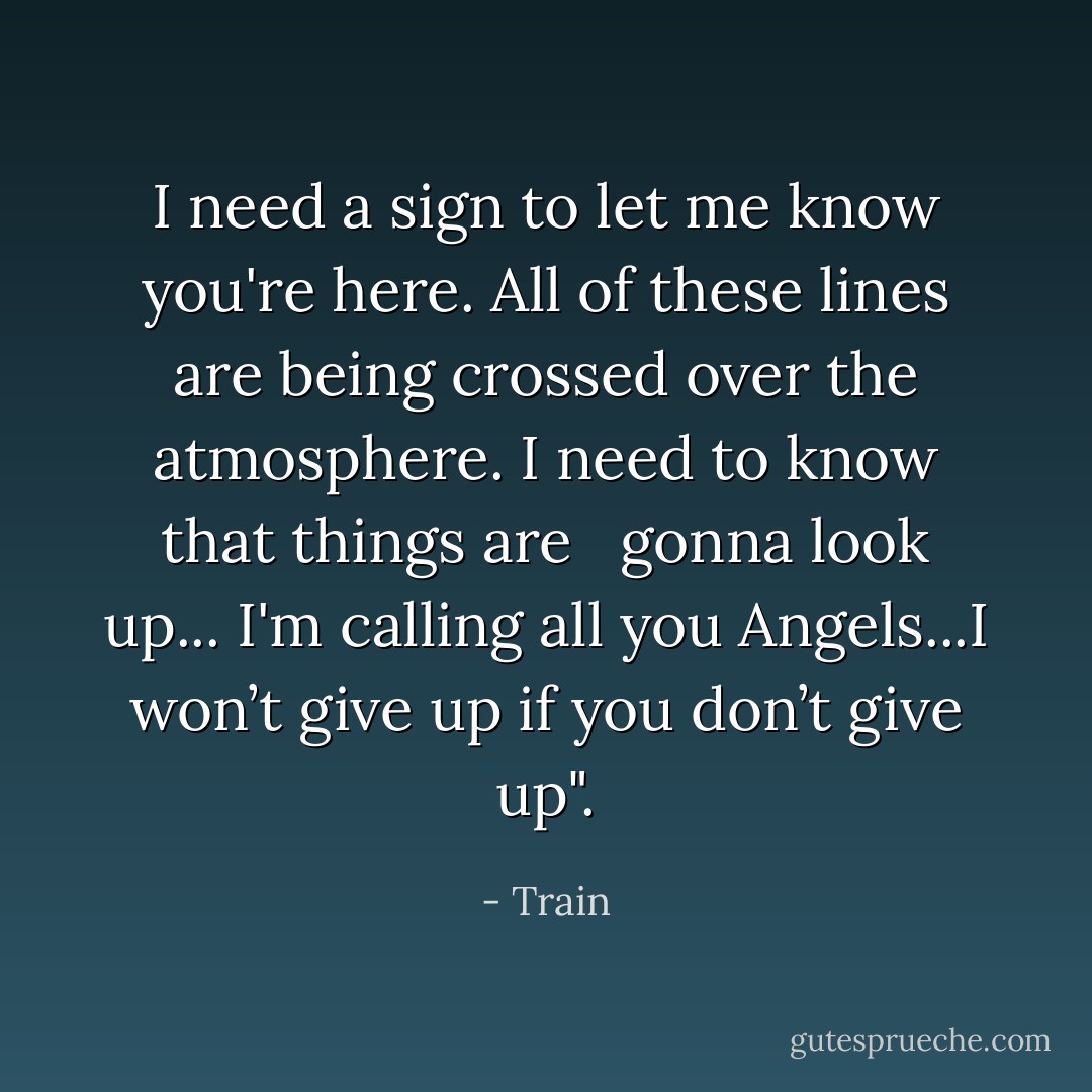 I need a sign to let me know you're here. All of these lines are being crossed over the atmosphere. I need to know that things are <br /><br />gonna look up... I'm calling all you Angels...I won’t give up if you don’t give up". - Train