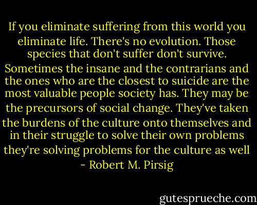 If you eliminate suffering from this world you eliminate life. There's no evolution. Those species that don't suffer don't survive. Sometimes the insane and the contrarians and the ones who are the closest to suicide are the most valuable people society has. They may be the precursors of social change. They've taken the burdens of the culture onto themselves and in their struggle to solve their own problems they're solving problems for the culture as well - Robert M. Pirsig