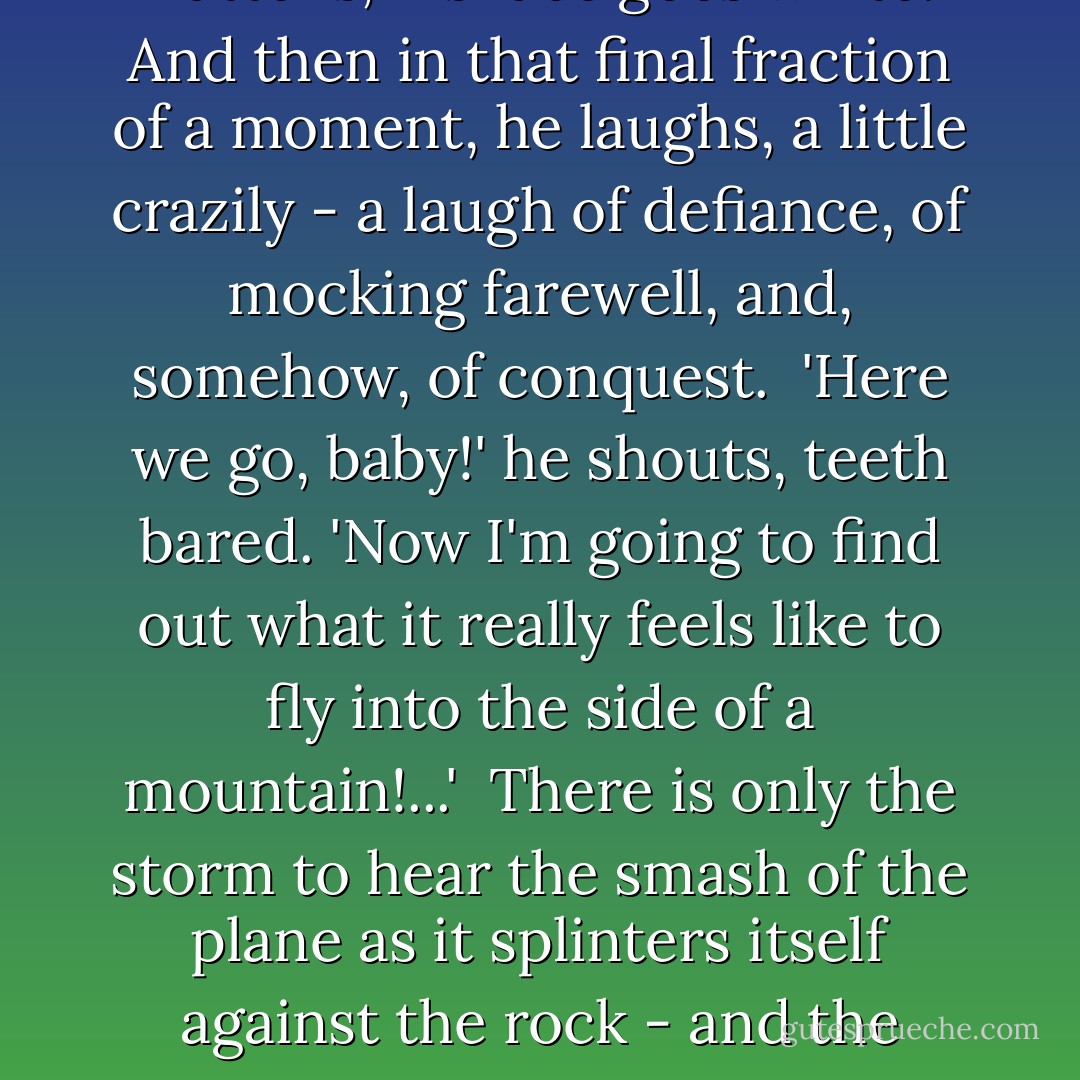 It takes will power and nerve to hold the stick that way, to keep his eyes open and watch the rocky face of the cliff, pine-bearded, rush up at them. O'Shaughnessy's mouth flattens, his face goes white. And then in that final fraction of a moment, he laughs, a little crazily - a laugh of defiance, of mocking farewell, and, somehow, of conquest.<br /><br />'Here we go, baby!' he shouts, teeth bared. 'Now I'm going to find out what it really feels like to fly into the side of a mountain!...'<br /><br />There is only the storm to hear the smash of the plane as it splinters itself against the rock - and the storm drowns the sound out with thunder, just as the lightning turns pale the flame that rises, like a hungry tongue, from the wreckage. ("Jane Browns Body") - Cornell Woolrich