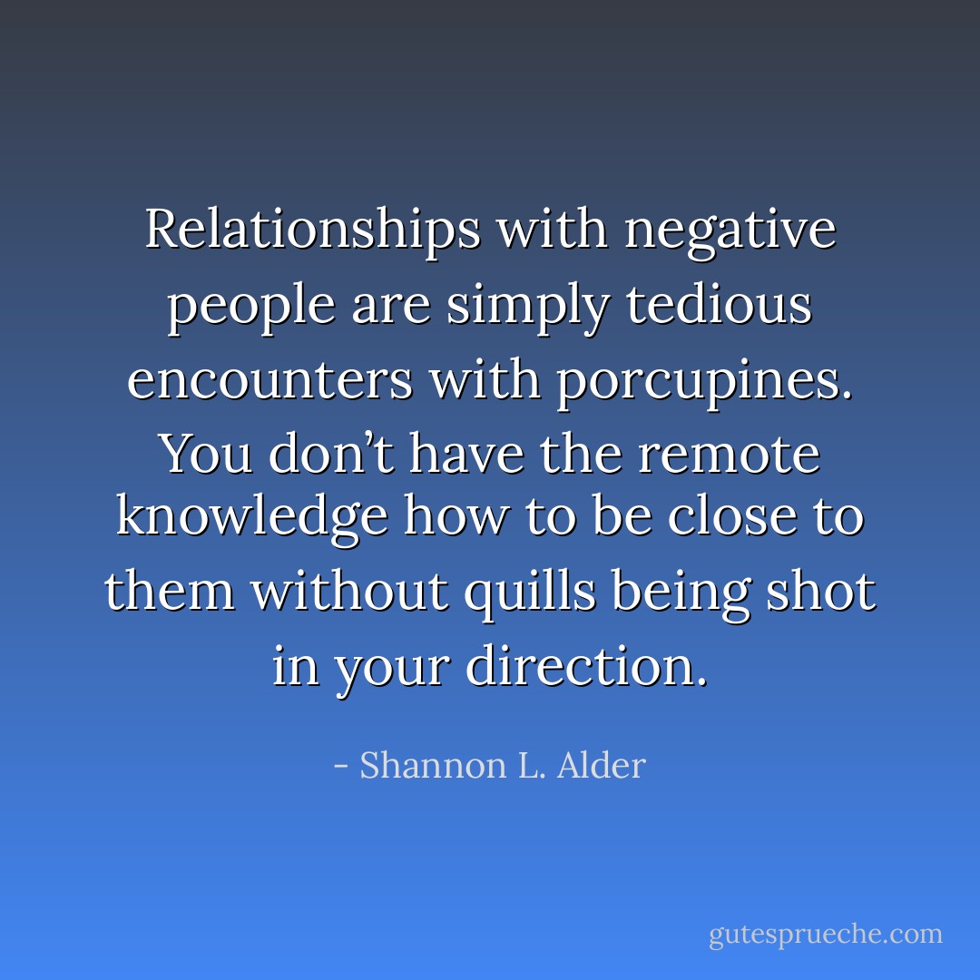 Relationships with negative people are simply tedious encounters with porcupines. You don’t have the remote knowledge how to be close to them without quills being shot in your direction. - Shannon L. Alder