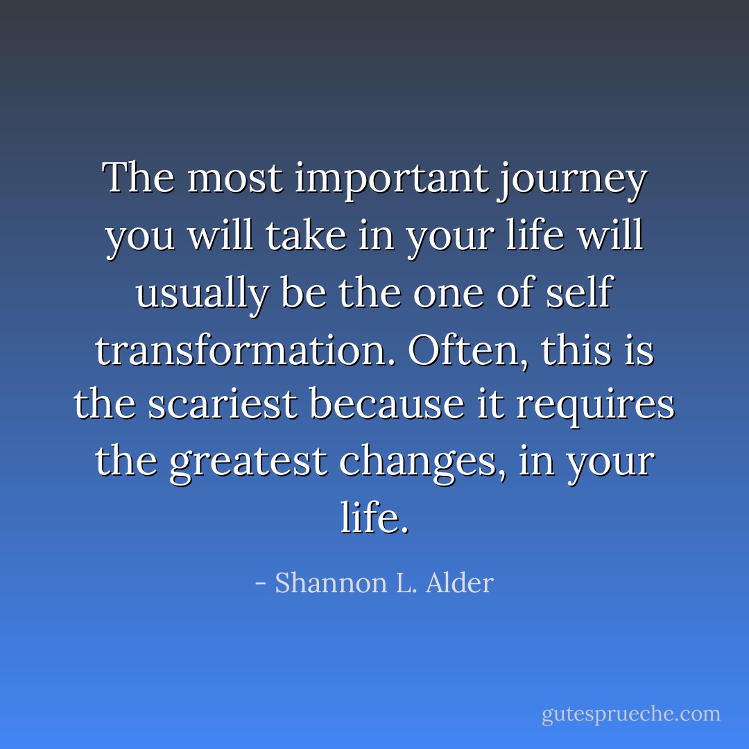 The most important journey you will take in your life will usually be the one of self transformation. Often, this is the scariest because it requires the greatest changes, in your life. - Shannon L. Alder