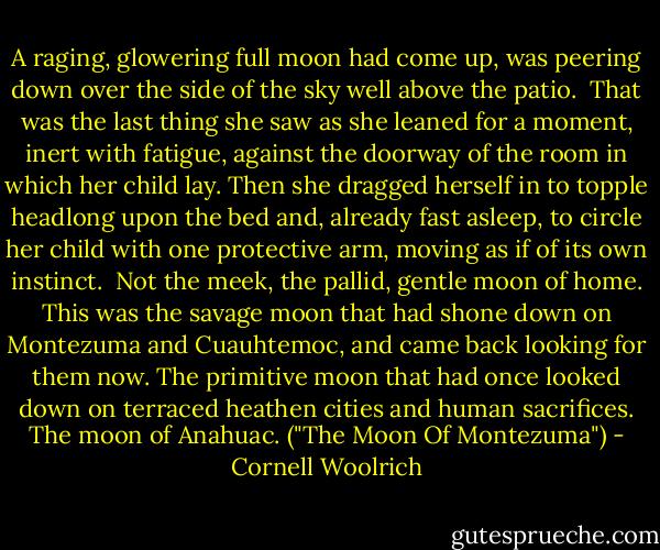 A raging, glowering full moon had come up, was peering down over the side of the sky well above the patio.<br /><br />That was the last thing she saw as she leaned for a moment, inert with fatigue, against the doorway of the room in which her child lay. Then she dragged herself in to topple headlong upon the bed and, already fast asleep, to circle her child with one protective arm, moving as if of its own instinct.<br /><br />Not the meek, the pallid, gentle moon of home. This was the savage moon that had shone down on Montezuma and Cuauhtemoc, and came back looking for them now. The primitive moon that had once looked down on terraced heathen cities and human sacrifices. The moon of Anahuac. ("The Moon Of Montezuma") - Cornell Woolrich