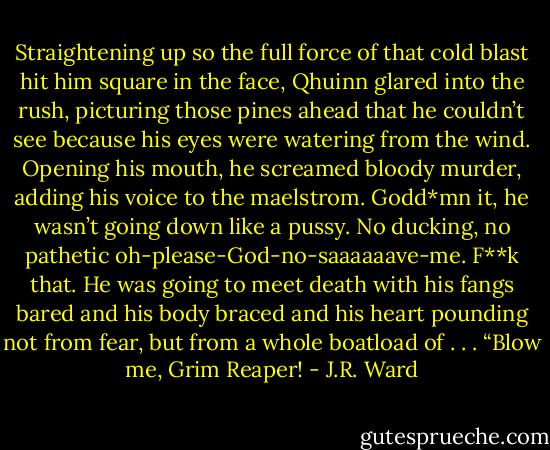 Straightening up so the full force of that cold blast hit him square in the face, Qhuinn glared into the rush, picturing those pines ahead that he couldn’t see because his eyes were watering from the wind. Opening his mouth, he screamed bloody murder, adding his voice to the maelstrom.<br />Godd*mn it, he wasn’t going down like a pussy. No ducking, no pathetic oh-please-God-no-saaaaaave-me. F**k that. He was going to meet death with his fangs bared and his body braced and his heart pounding not from fear, but from a whole boatload of . . .<br />“Blow me, Grim Reaper! - J.R. Ward