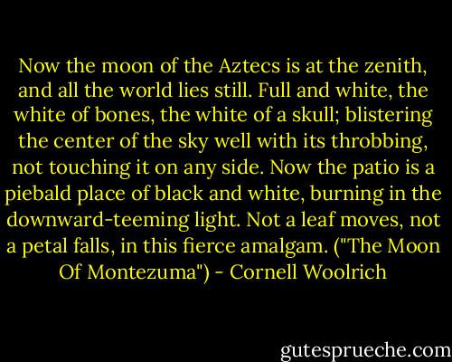Now the moon of the Aztecs is at the zenith, and all the world lies still. Full and white, the white of bones, the white of a skull; blistering the center of the sky well with its throbbing, not touching it on any side. Now the patio is a piebald place of black and white, burning in the downward-teeming light. Not a leaf moves, not a petal falls, in this fierce amalgam. ("The Moon Of Montezuma") - Cornell Woolrich
